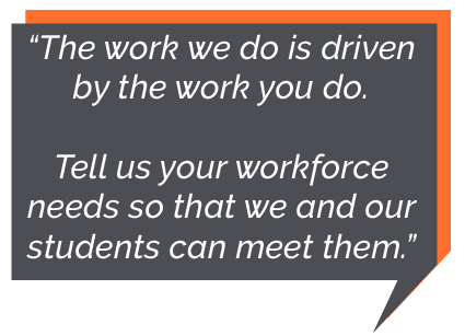 The work we do is driven by the work you do. Tell us your workforce needs so that we and our students can meet them.
